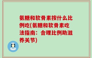 氨糖和软骨素按什么比例吃(氨糖和软骨素吃法指南：合理比例助滋养关节)