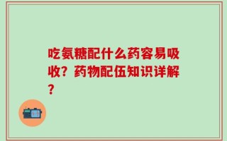 吃氨糖配什么药容易吸收？药物配伍知识详解？