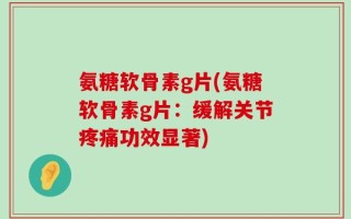 氨糖软骨素g片(氨糖软骨素g片：缓解关节疼痛功效显著)