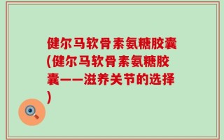 健尔马软骨素氨糖胶囊(健尔马软骨素氨糖胶囊——滋养关节的选择)