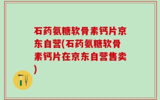 石药氨糖软骨素钙片京东自营(石药氨糖软骨素钙片在京东自营售卖)