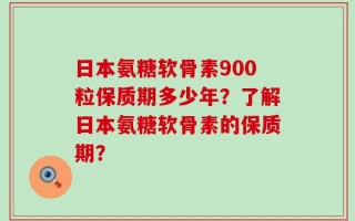 日本氨糖软骨素900粒保质期多少年？了解日本氨糖软骨素的保质期？