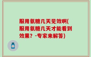 服用氨糖几天见效啊(服用氨糖几天才能看到效果？-专家来解答)