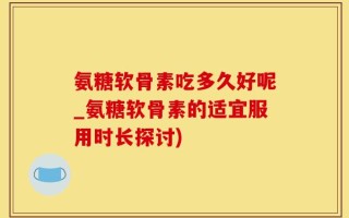 氨糖软骨素吃多久好呢_氨糖软骨素的适宜服用时长探讨)
