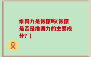 维国力是氨糖吗(氨糖是否是维国力的主要成分？)