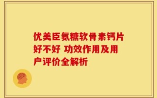 优美臣氨糖软骨素钙片好不好 功效作用及用户评价全解析