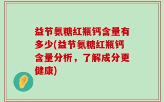 益节氨糖红瓶钙含量有多少(益节氨糖红瓶钙含量分析，了解成分更健康)