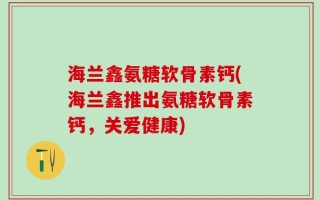 海兰鑫氨糖软骨素钙(海兰鑫推出氨糖软骨素钙，关爱健康)