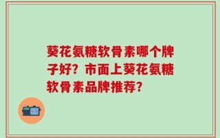 葵花氨糖软骨素哪个牌子好？市面上葵花氨糖软骨素品牌推荐？