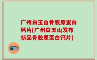 广州白玉山骨胶原蛋白钙片(广州白玉山发布新品骨胶原蛋白钙片)