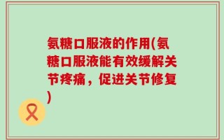 氨糖口服液的作用(氨糖口服液能有效缓解关节疼痛，促进关节修复)