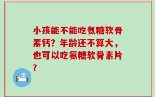 小孩能不能吃氨糖软骨素钙？年龄还不算大，也可以吃氨糖软骨素片？