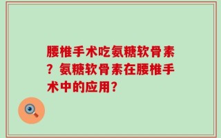 腰椎手术吃氨糖软骨素？氨糖软骨素在腰椎手术中的应用？