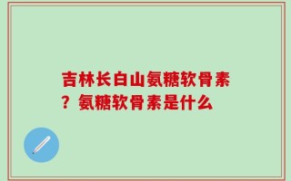 吉林长白山氨糖软骨素？氨糖软骨素是什么
