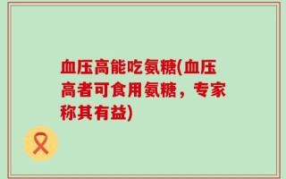 血压高能吃氨糖(血压高者可食用氨糖，专家称其有益)