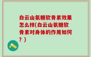 白云山氨糖软骨素效果怎么样(白云山氨糖软骨素对身体的作用如何？)