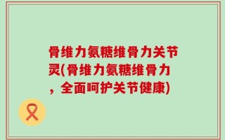 骨维力氨糖维骨力关节灵(骨维力氨糖维骨力，全面呵护关节健康)