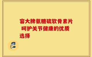 容大牌氨糖硫软骨素片 呵护关节健康的优质选择