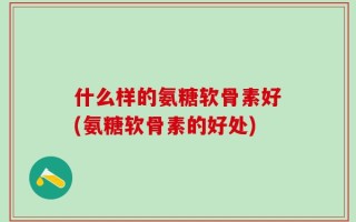 什么样的氨糖软骨素好(氨糖软骨素的好处)
