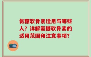 氨糖软骨素适用与哪些人？详解氨糖软骨素的适用范围和注意事项？