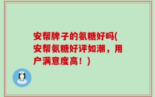 安帮牌子的氨糖好吗(安帮氨糖好评如潮，用户满意度高！)
