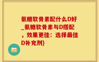 氨糖软骨素配什么D好_氨糖软骨素与D搭配，效果更佳：选择最佳D补充剂)