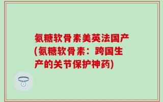 氨糖软骨素美英法国产(氨糖软骨素：跨国生产的关节保护神药)