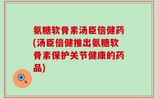 氨糖软骨素汤臣倍健药(汤臣倍健推出氨糖软骨素保护关节健康的药品)
