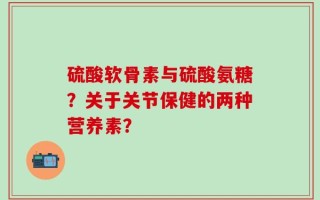 硫酸软骨素与硫酸氨糖？关于关节保健的两种营养素？