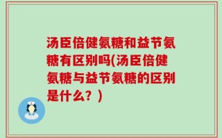 汤臣倍健氨糖和益节氨糖有区别吗(汤臣倍健氨糖与益节氨糖的区别是什么？)