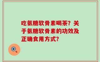 吃氨糖软骨素喝茶？关于氨糖软骨素的功效及正确食用方式？