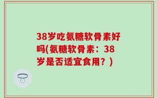 38岁吃氨糖软骨素好吗(氨糖软骨素：38岁是否适宜食用？)