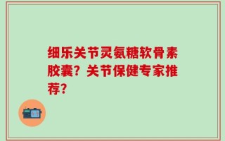 细乐关节灵氨糖软骨素胶囊？关节保健专家推荐？