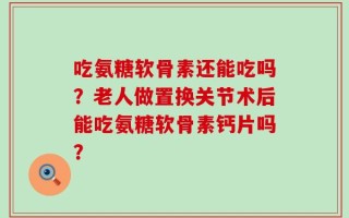 吃氨糖软骨素还能吃吗？老人做置换关节术后能吃氨糖软骨素钙片吗？
