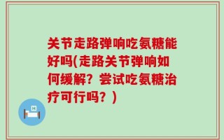 关节走路弹响吃氨糖能好吗(走路关节弹响如何缓解？尝试吃氨糖治疗可行吗？)
