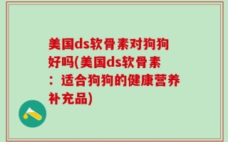 美国ds软骨素对狗狗好吗(美国ds软骨素：适合狗狗的健康营养补充品)