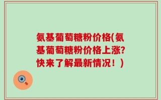 氨基葡萄糖粉价格(氨基葡萄糖粉价格上涨？快来了解最新情况！)