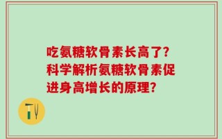 吃氨糖软骨素长高了？科学解析氨糖软骨素促进身高增长的原理？