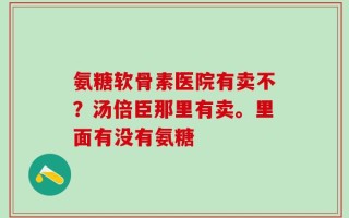 氨糖软骨素医院有卖不？汤倍臣那里有卖。里面有没有氨糖