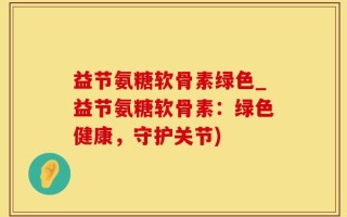 益节氨糖软骨素绿色_益节氨糖软骨素：绿色健康，守护关节)