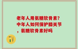 老年人用氨糖软骨素？中年人如何保护膝关节，氨糖软骨素好吗