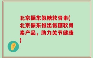 北京振东氨糖软骨素(北京振东推出氨糖软骨素产品，助力关节健康)