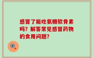 感冒了能吃氨糖软骨素吗？解答常见感冒药物的食用问题？