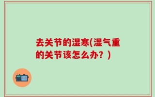 去关节的湿寒(湿气重的关节该怎么办？)