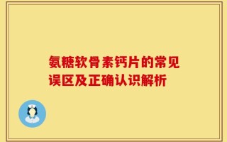 氨糖软骨素钙片的常见误区及正确认识解析