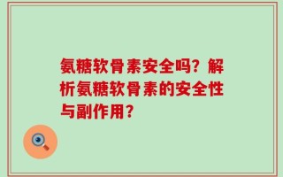 氨糖软骨素安全吗？解析氨糖软骨素的安全性与副作用？