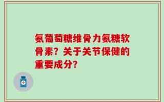 氨葡萄糖维骨力氨糖软骨素？关于关节保健的重要成分？