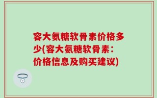 容大氨糖软骨素价格多少(容大氨糖软骨素：价格信息及购买建议)