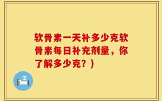 软骨素一天补多少克软骨素每日补充剂量，你了解多少克？)