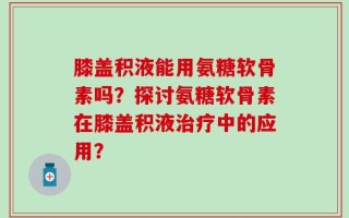 膝盖积液能用氨糖软骨素吗？探讨氨糖软骨素在膝盖积液治疗中的应用？